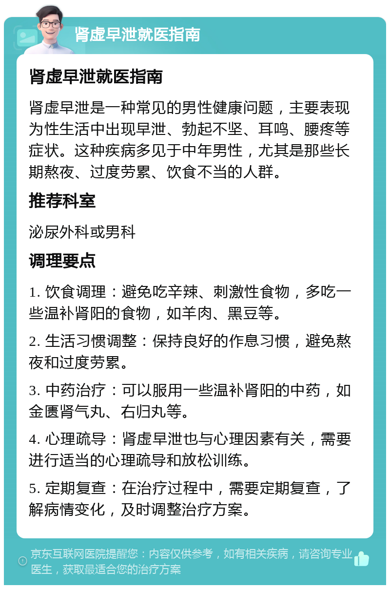 肾虚早泄就医指南 肾虚早泄就医指南 肾虚早泄是一种常见的男性健康问题，主要表现为性生活中出现早泄、勃起不坚、耳鸣、腰疼等症状。这种疾病多见于中年男性，尤其是那些长期熬夜、过度劳累、饮食不当的人群。 推荐科室 泌尿外科或男科 调理要点 1. 饮食调理：避免吃辛辣、刺激性食物，多吃一些温补肾阳的食物，如羊肉、黑豆等。 2. 生活习惯调整：保持良好的作息习惯，避免熬夜和过度劳累。 3. 中药治疗：可以服用一些温补肾阳的中药，如金匮肾气丸、右归丸等。 4. 心理疏导：肾虚早泄也与心理因素有关，需要进行适当的心理疏导和放松训练。 5. 定期复查：在治疗过程中，需要定期复查，了解病情变化，及时调整治疗方案。