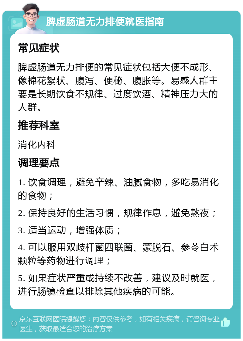 脾虚肠道无力排便就医指南 常见症状 脾虚肠道无力排便的常见症状包括大便不成形、像棉花絮状、腹泻、便秘、腹胀等。易感人群主要是长期饮食不规律、过度饮酒、精神压力大的人群。 推荐科室 消化内科 调理要点 1. 饮食调理，避免辛辣、油腻食物，多吃易消化的食物； 2. 保持良好的生活习惯，规律作息，避免熬夜； 3. 适当运动，增强体质； 4. 可以服用双歧杆菌四联菌、蒙脱石、参苓白术颗粒等药物进行调理； 5. 如果症状严重或持续不改善，建议及时就医，进行肠镜检查以排除其他疾病的可能。