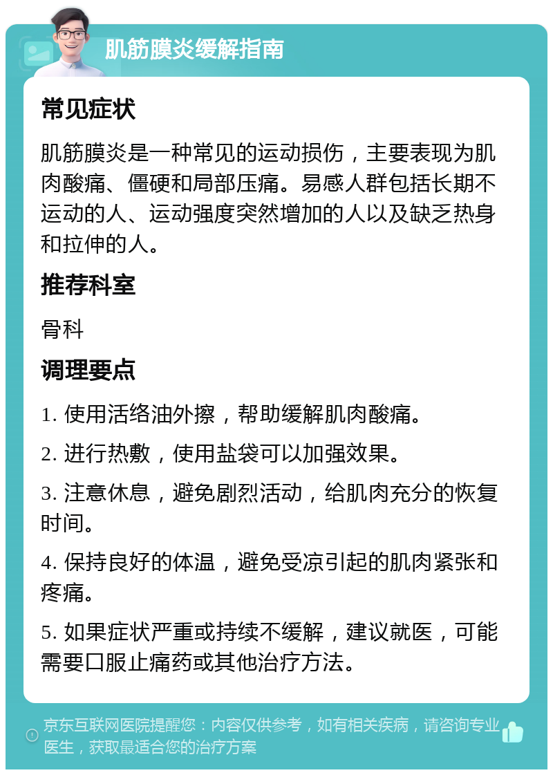 肌筋膜炎缓解指南 常见症状 肌筋膜炎是一种常见的运动损伤，主要表现为肌肉酸痛、僵硬和局部压痛。易感人群包括长期不运动的人、运动强度突然增加的人以及缺乏热身和拉伸的人。 推荐科室 骨科 调理要点 1. 使用活络油外擦，帮助缓解肌肉酸痛。 2. 进行热敷，使用盐袋可以加强效果。 3. 注意休息，避免剧烈活动，给肌肉充分的恢复时间。 4. 保持良好的体温，避免受凉引起的肌肉紧张和疼痛。 5. 如果症状严重或持续不缓解，建议就医，可能需要口服止痛药或其他治疗方法。