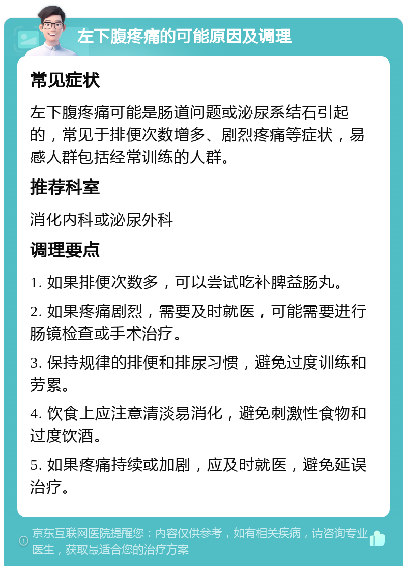 左下腹疼痛的可能原因及调理 常见症状 左下腹疼痛可能是肠道问题或泌尿系结石引起的，常见于排便次数增多、剧烈疼痛等症状，易感人群包括经常训练的人群。 推荐科室 消化内科或泌尿外科 调理要点 1. 如果排便次数多，可以尝试吃补脾益肠丸。 2. 如果疼痛剧烈，需要及时就医，可能需要进行肠镜检查或手术治疗。 3. 保持规律的排便和排尿习惯，避免过度训练和劳累。 4. 饮食上应注意清淡易消化，避免刺激性食物和过度饮酒。 5. 如果疼痛持续或加剧，应及时就医，避免延误治疗。