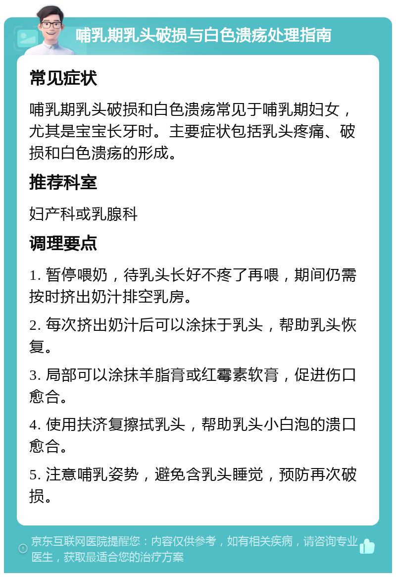 哺乳期乳头破损与白色溃疡处理指南 常见症状 哺乳期乳头破损和白色溃疡常见于哺乳期妇女，尤其是宝宝长牙时。主要症状包括乳头疼痛、破损和白色溃疡的形成。 推荐科室 妇产科或乳腺科 调理要点 1. 暂停喂奶，待乳头长好不疼了再喂，期间仍需按时挤出奶汁排空乳房。 2. 每次挤出奶汁后可以涂抹于乳头，帮助乳头恢复。 3. 局部可以涂抹羊脂膏或红霉素软膏，促进伤口愈合。 4. 使用扶济复擦拭乳头，帮助乳头小白泡的溃口愈合。 5. 注意哺乳姿势，避免含乳头睡觉，预防再次破损。