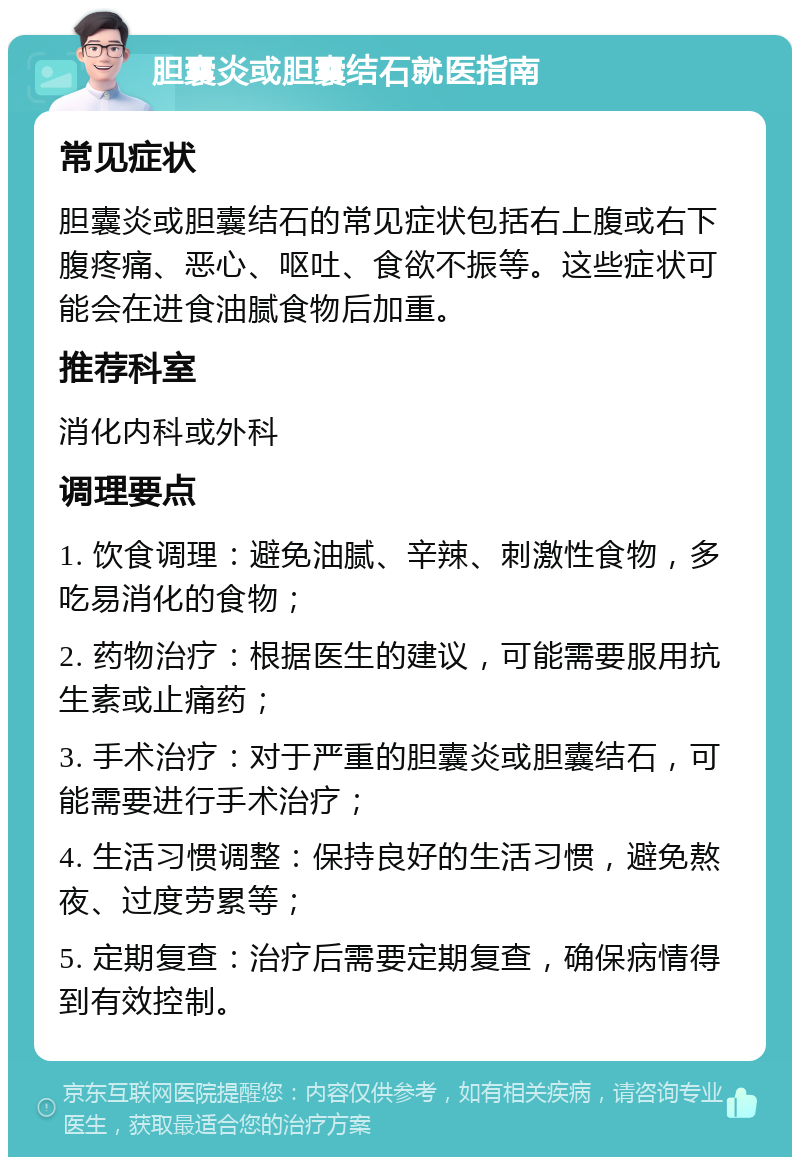 胆囊炎或胆囊结石就医指南 常见症状 胆囊炎或胆囊结石的常见症状包括右上腹或右下腹疼痛、恶心、呕吐、食欲不振等。这些症状可能会在进食油腻食物后加重。 推荐科室 消化内科或外科 调理要点 1. 饮食调理：避免油腻、辛辣、刺激性食物，多吃易消化的食物； 2. 药物治疗：根据医生的建议，可能需要服用抗生素或止痛药； 3. 手术治疗：对于严重的胆囊炎或胆囊结石，可能需要进行手术治疗； 4. 生活习惯调整：保持良好的生活习惯，避免熬夜、过度劳累等； 5. 定期复查：治疗后需要定期复查，确保病情得到有效控制。