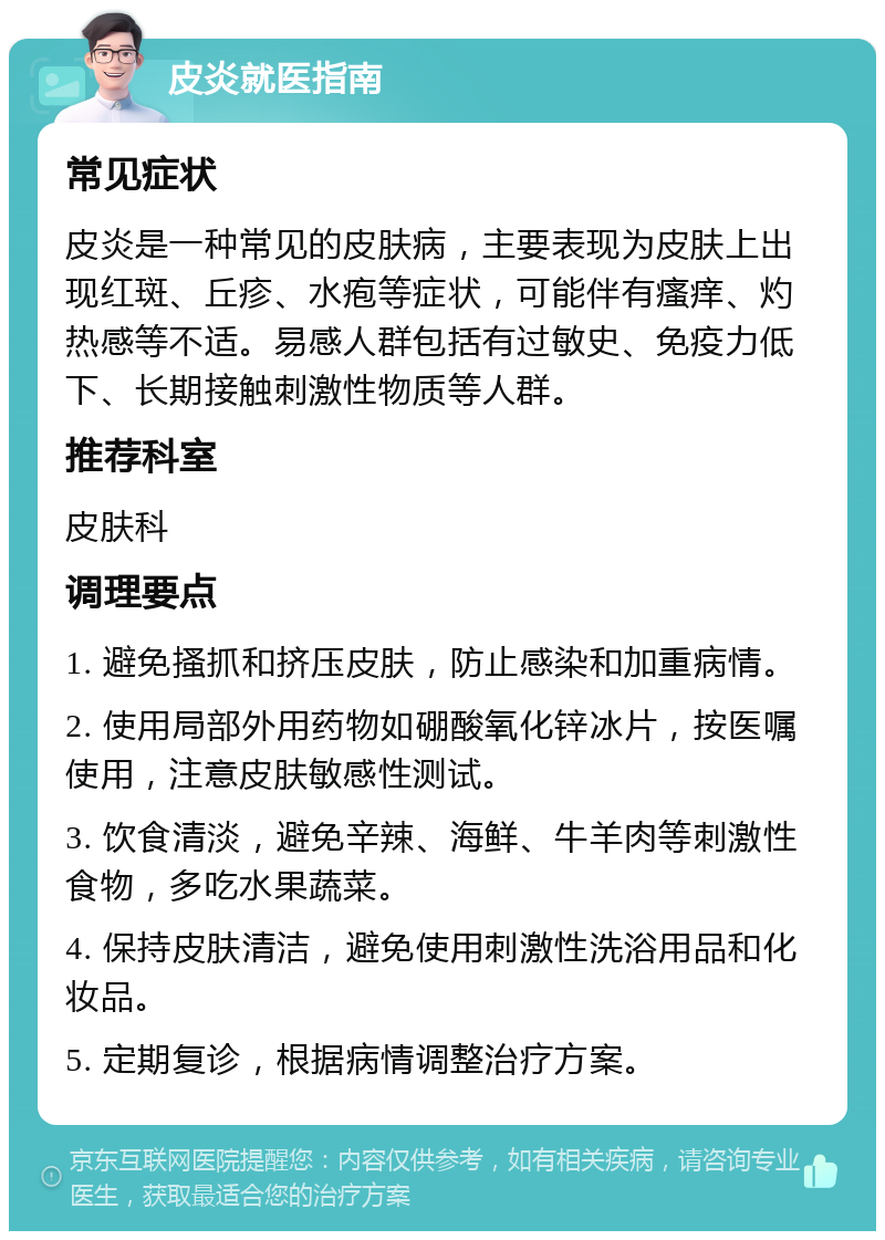 皮炎就医指南 常见症状 皮炎是一种常见的皮肤病，主要表现为皮肤上出现红斑、丘疹、水疱等症状，可能伴有瘙痒、灼热感等不适。易感人群包括有过敏史、免疫力低下、长期接触刺激性物质等人群。 推荐科室 皮肤科 调理要点 1. 避免搔抓和挤压皮肤，防止感染和加重病情。 2. 使用局部外用药物如硼酸氧化锌冰片，按医嘱使用，注意皮肤敏感性测试。 3. 饮食清淡，避免辛辣、海鲜、牛羊肉等刺激性食物，多吃水果蔬菜。 4. 保持皮肤清洁，避免使用刺激性洗浴用品和化妆品。 5. 定期复诊，根据病情调整治疗方案。