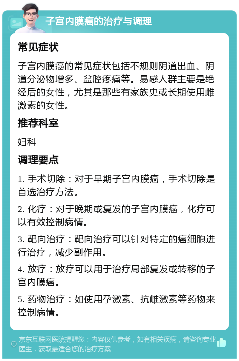 子宫内膜癌的治疗与调理 常见症状 子宫内膜癌的常见症状包括不规则阴道出血、阴道分泌物增多、盆腔疼痛等。易感人群主要是绝经后的女性，尤其是那些有家族史或长期使用雌激素的女性。 推荐科室 妇科 调理要点 1. 手术切除：对于早期子宫内膜癌，手术切除是首选治疗方法。 2. 化疗：对于晚期或复发的子宫内膜癌，化疗可以有效控制病情。 3. 靶向治疗：靶向治疗可以针对特定的癌细胞进行治疗，减少副作用。 4. 放疗：放疗可以用于治疗局部复发或转移的子宫内膜癌。 5. 药物治疗：如使用孕激素、抗雌激素等药物来控制病情。