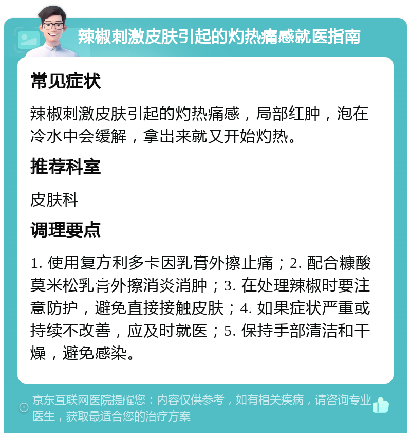 辣椒刺激皮肤引起的灼热痛感就医指南 常见症状 辣椒刺激皮肤引起的灼热痛感，局部红肿，泡在冷水中会缓解，拿岀来就又开始灼热。 推荐科室 皮肤科 调理要点 1. 使用复方利多卡因乳膏外擦止痛；2. 配合糠酸莫米松乳膏外擦消炎消肿；3. 在处理辣椒时要注意防护，避免直接接触皮肤；4. 如果症状严重或持续不改善，应及时就医；5. 保持手部清洁和干燥，避免感染。