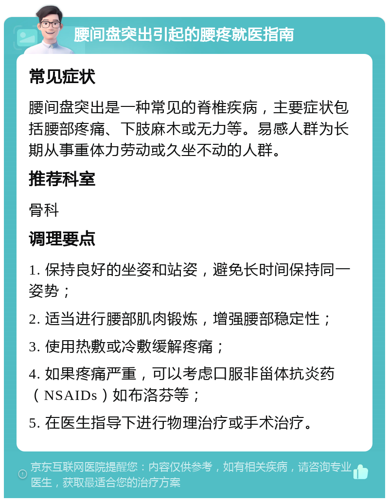 腰间盘突出引起的腰疼就医指南 常见症状 腰间盘突出是一种常见的脊椎疾病，主要症状包括腰部疼痛、下肢麻木或无力等。易感人群为长期从事重体力劳动或久坐不动的人群。 推荐科室 骨科 调理要点 1. 保持良好的坐姿和站姿，避免长时间保持同一姿势； 2. 适当进行腰部肌肉锻炼，增强腰部稳定性； 3. 使用热敷或冷敷缓解疼痛； 4. 如果疼痛严重，可以考虑口服非甾体抗炎药（NSAIDs）如布洛芬等； 5. 在医生指导下进行物理治疗或手术治疗。