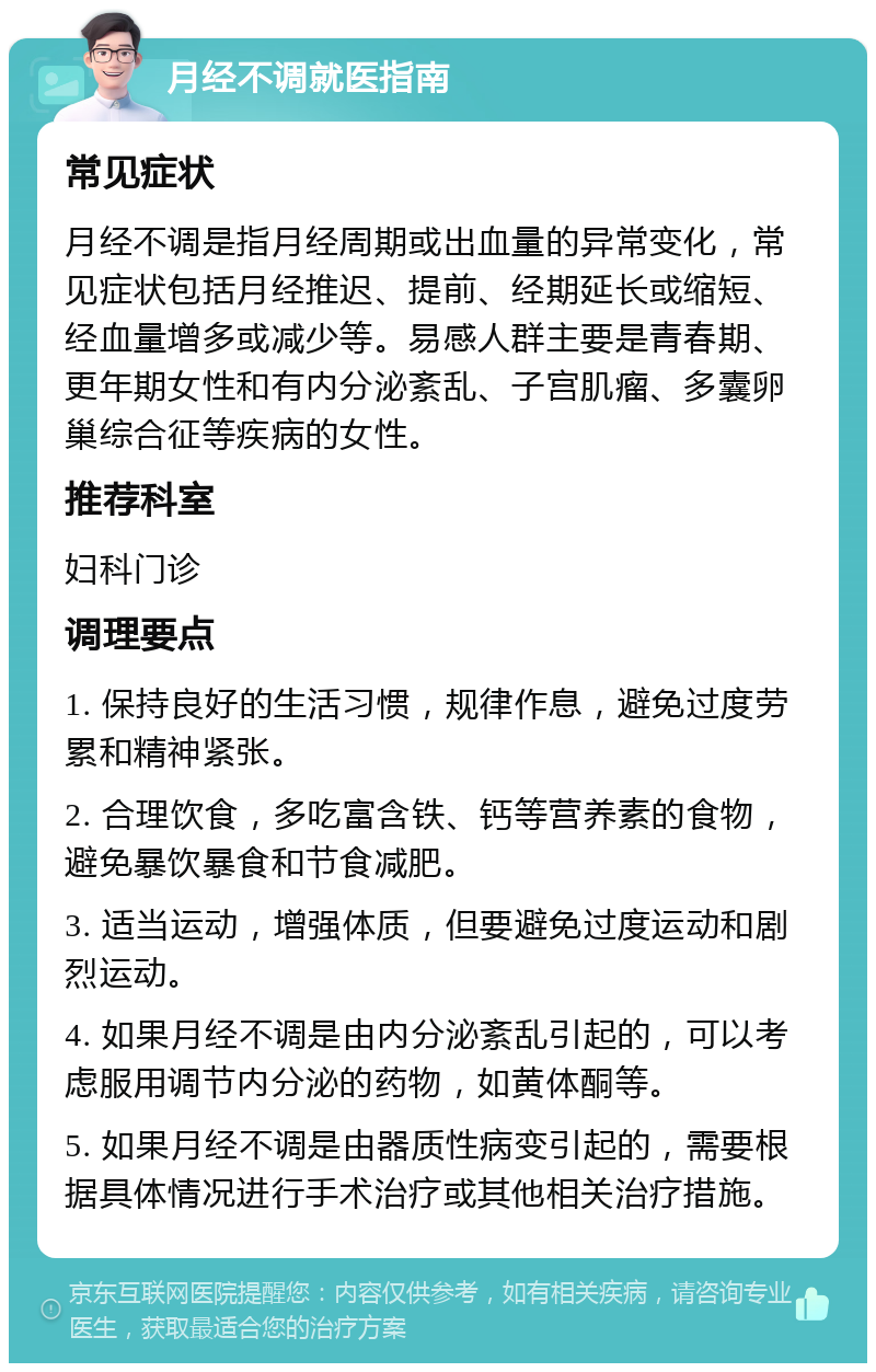 月经不调就医指南 常见症状 月经不调是指月经周期或出血量的异常变化，常见症状包括月经推迟、提前、经期延长或缩短、经血量增多或减少等。易感人群主要是青春期、更年期女性和有内分泌紊乱、子宫肌瘤、多囊卵巢综合征等疾病的女性。 推荐科室 妇科门诊 调理要点 1. 保持良好的生活习惯，规律作息，避免过度劳累和精神紧张。 2. 合理饮食，多吃富含铁、钙等营养素的食物，避免暴饮暴食和节食减肥。 3. 适当运动，增强体质，但要避免过度运动和剧烈运动。 4. 如果月经不调是由内分泌紊乱引起的，可以考虑服用调节内分泌的药物，如黄体酮等。 5. 如果月经不调是由器质性病变引起的，需要根据具体情况进行手术治疗或其他相关治疗措施。