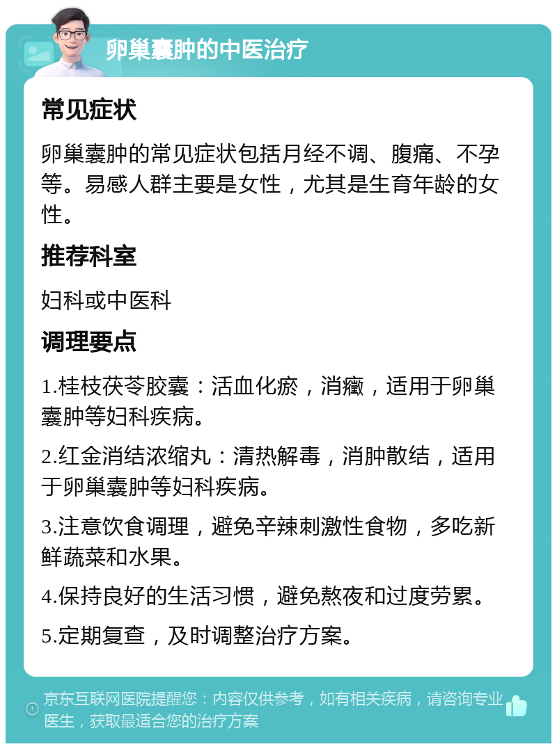 卵巢囊肿的中医治疗 常见症状 卵巢囊肿的常见症状包括月经不调、腹痛、不孕等。易感人群主要是女性，尤其是生育年龄的女性。 推荐科室 妇科或中医科 调理要点 1.桂枝茯苓胶囊：活血化瘀，消癥，适用于卵巢囊肿等妇科疾病。 2.红金消结浓缩丸：清热解毒，消肿散结，适用于卵巢囊肿等妇科疾病。 3.注意饮食调理，避免辛辣刺激性食物，多吃新鲜蔬菜和水果。 4.保持良好的生活习惯，避免熬夜和过度劳累。 5.定期复查，及时调整治疗方案。