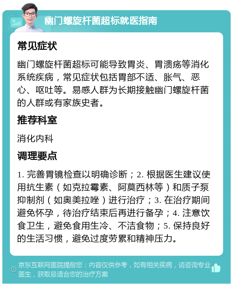 幽门螺旋杆菌超标就医指南 常见症状 幽门螺旋杆菌超标可能导致胃炎、胃溃疡等消化系统疾病，常见症状包括胃部不适、胀气、恶心、呕吐等。易感人群为长期接触幽门螺旋杆菌的人群或有家族史者。 推荐科室 消化内科 调理要点 1. 完善胃镜检查以明确诊断；2. 根据医生建议使用抗生素（如克拉霉素、阿莫西林等）和质子泵抑制剂（如奥美拉唑）进行治疗；3. 在治疗期间避免怀孕，待治疗结束后再进行备孕；4. 注意饮食卫生，避免食用生冷、不洁食物；5. 保持良好的生活习惯，避免过度劳累和精神压力。