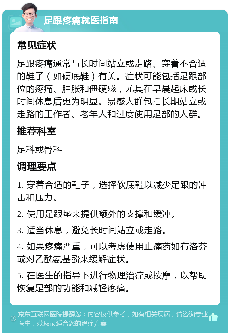 足跟疼痛就医指南 常见症状 足跟疼痛通常与长时间站立或走路、穿着不合适的鞋子（如硬底鞋）有关。症状可能包括足跟部位的疼痛、肿胀和僵硬感，尤其在早晨起床或长时间休息后更为明显。易感人群包括长期站立或走路的工作者、老年人和过度使用足部的人群。 推荐科室 足科或骨科 调理要点 1. 穿着合适的鞋子，选择软底鞋以减少足跟的冲击和压力。 2. 使用足跟垫来提供额外的支撑和缓冲。 3. 适当休息，避免长时间站立或走路。 4. 如果疼痛严重，可以考虑使用止痛药如布洛芬或对乙酰氨基酚来缓解症状。 5. 在医生的指导下进行物理治疗或按摩，以帮助恢复足部的功能和减轻疼痛。