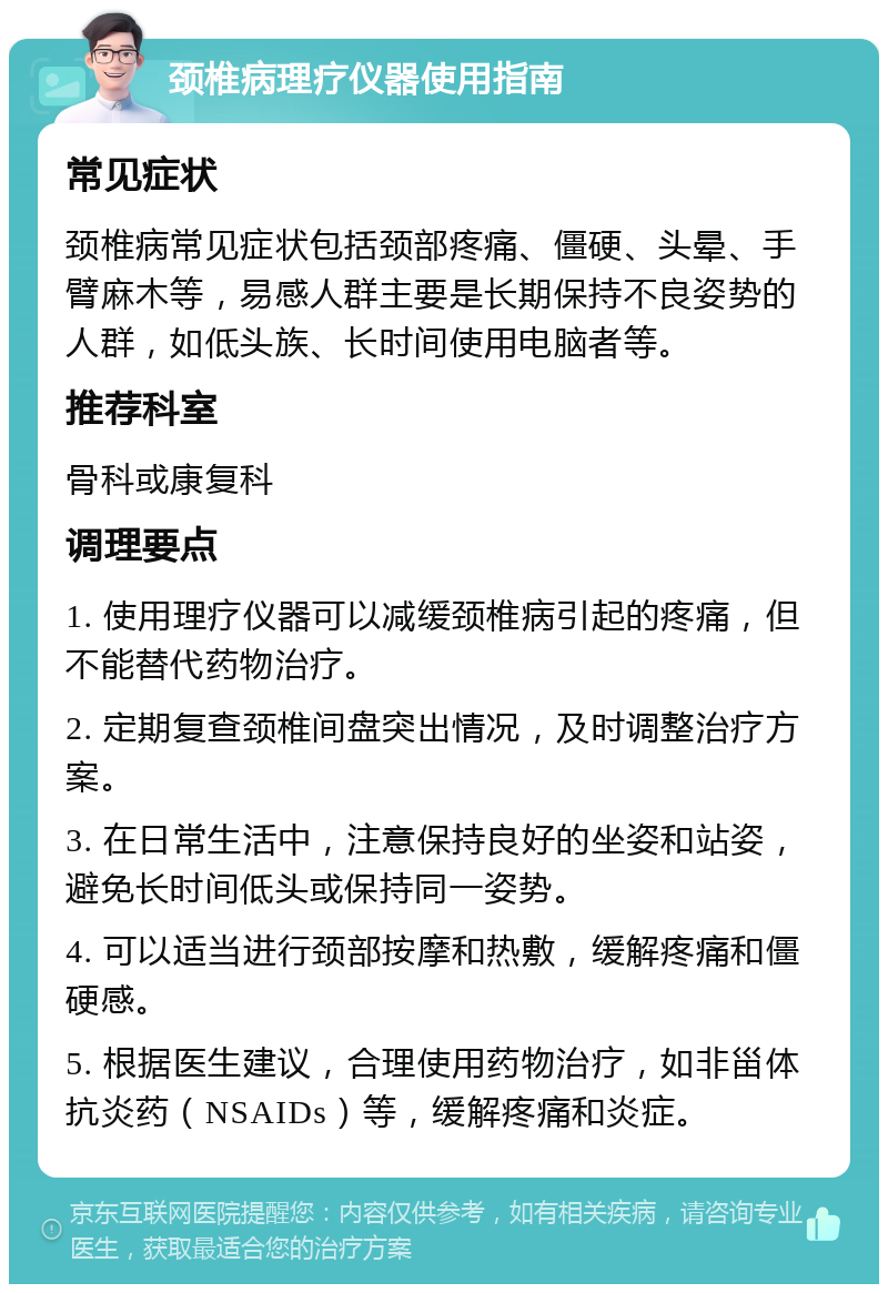 颈椎病理疗仪器使用指南 常见症状 颈椎病常见症状包括颈部疼痛、僵硬、头晕、手臂麻木等，易感人群主要是长期保持不良姿势的人群，如低头族、长时间使用电脑者等。 推荐科室 骨科或康复科 调理要点 1. 使用理疗仪器可以减缓颈椎病引起的疼痛，但不能替代药物治疗。 2. 定期复查颈椎间盘突出情况，及时调整治疗方案。 3. 在日常生活中，注意保持良好的坐姿和站姿，避免长时间低头或保持同一姿势。 4. 可以适当进行颈部按摩和热敷，缓解疼痛和僵硬感。 5. 根据医生建议，合理使用药物治疗，如非甾体抗炎药（NSAIDs）等，缓解疼痛和炎症。