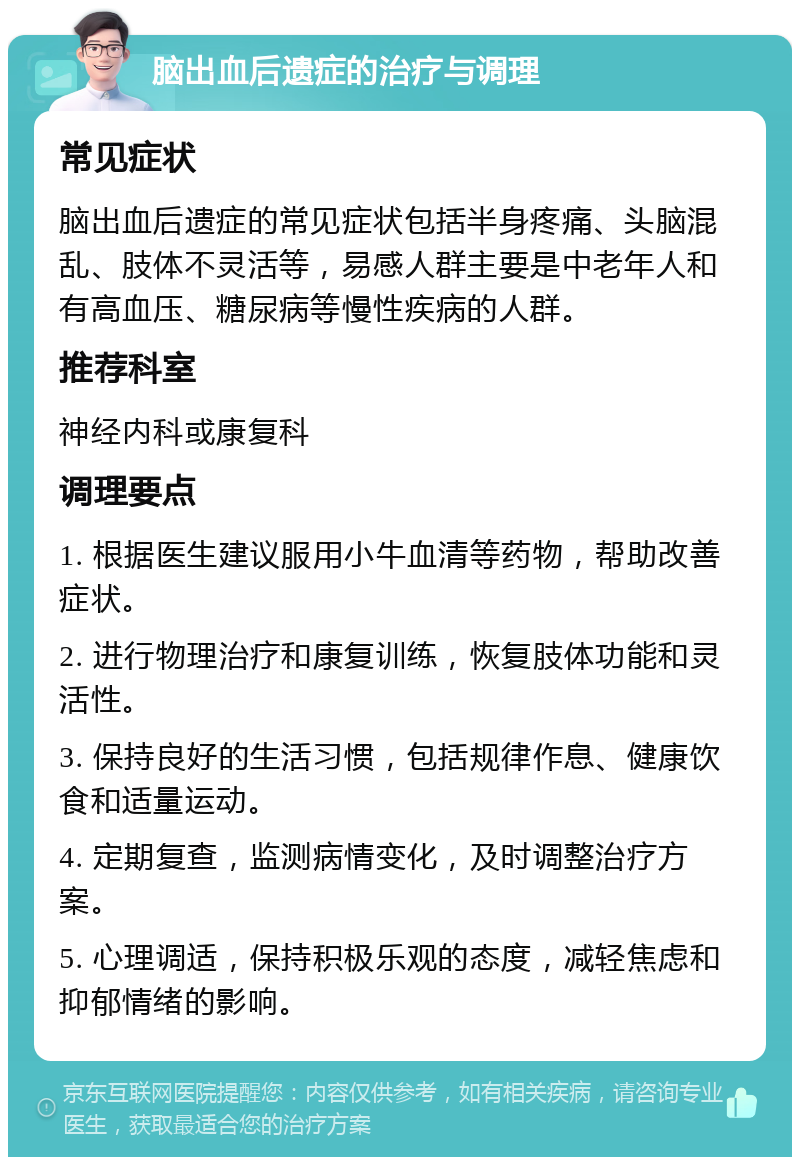 脑出血后遗症的治疗与调理 常见症状 脑出血后遗症的常见症状包括半身疼痛、头脑混乱、肢体不灵活等，易感人群主要是中老年人和有高血压、糖尿病等慢性疾病的人群。 推荐科室 神经内科或康复科 调理要点 1. 根据医生建议服用小牛血清等药物，帮助改善症状。 2. 进行物理治疗和康复训练，恢复肢体功能和灵活性。 3. 保持良好的生活习惯，包括规律作息、健康饮食和适量运动。 4. 定期复查，监测病情变化，及时调整治疗方案。 5. 心理调适，保持积极乐观的态度，减轻焦虑和抑郁情绪的影响。