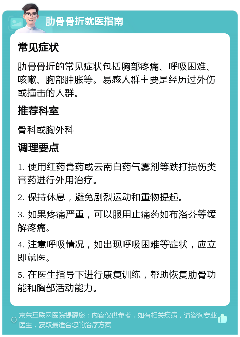 肋骨骨折就医指南 常见症状 肋骨骨折的常见症状包括胸部疼痛、呼吸困难、咳嗽、胸部肿胀等。易感人群主要是经历过外伤或撞击的人群。 推荐科室 骨科或胸外科 调理要点 1. 使用红药膏药或云南白药气雾剂等跌打损伤类膏药进行外用治疗。 2. 保持休息，避免剧烈运动和重物提起。 3. 如果疼痛严重，可以服用止痛药如布洛芬等缓解疼痛。 4. 注意呼吸情况，如出现呼吸困难等症状，应立即就医。 5. 在医生指导下进行康复训练，帮助恢复肋骨功能和胸部活动能力。