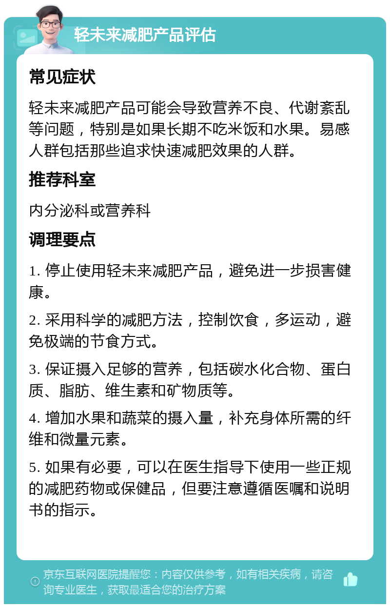 轻未来减肥产品评估 常见症状 轻未来减肥产品可能会导致营养不良、代谢紊乱等问题，特别是如果长期不吃米饭和水果。易感人群包括那些追求快速减肥效果的人群。 推荐科室 内分泌科或营养科 调理要点 1. 停止使用轻未来减肥产品，避免进一步损害健康。 2. 采用科学的减肥方法，控制饮食，多运动，避免极端的节食方式。 3. 保证摄入足够的营养，包括碳水化合物、蛋白质、脂肪、维生素和矿物质等。 4. 增加水果和蔬菜的摄入量，补充身体所需的纤维和微量元素。 5. 如果有必要，可以在医生指导下使用一些正规的减肥药物或保健品，但要注意遵循医嘱和说明书的指示。