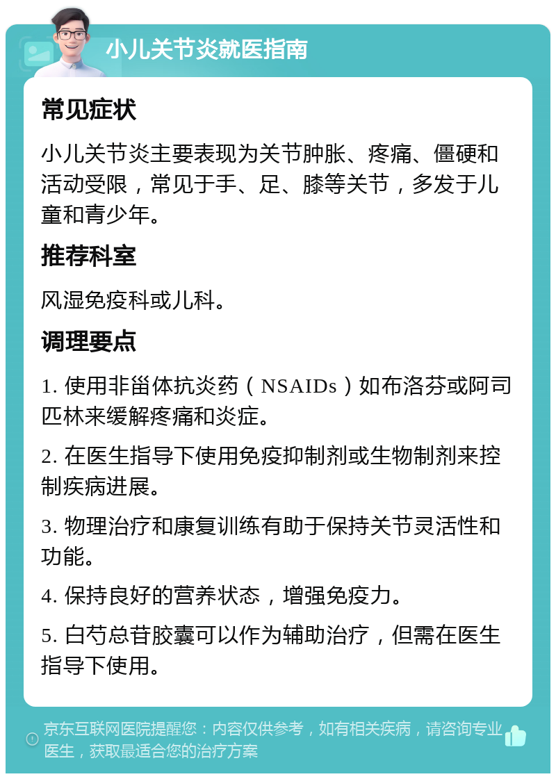 小儿关节炎就医指南 常见症状 小儿关节炎主要表现为关节肿胀、疼痛、僵硬和活动受限，常见于手、足、膝等关节，多发于儿童和青少年。 推荐科室 风湿免疫科或儿科。 调理要点 1. 使用非甾体抗炎药（NSAIDs）如布洛芬或阿司匹林来缓解疼痛和炎症。 2. 在医生指导下使用免疫抑制剂或生物制剂来控制疾病进展。 3. 物理治疗和康复训练有助于保持关节灵活性和功能。 4. 保持良好的营养状态，增强免疫力。 5. 白芍总苷胶囊可以作为辅助治疗，但需在医生指导下使用。