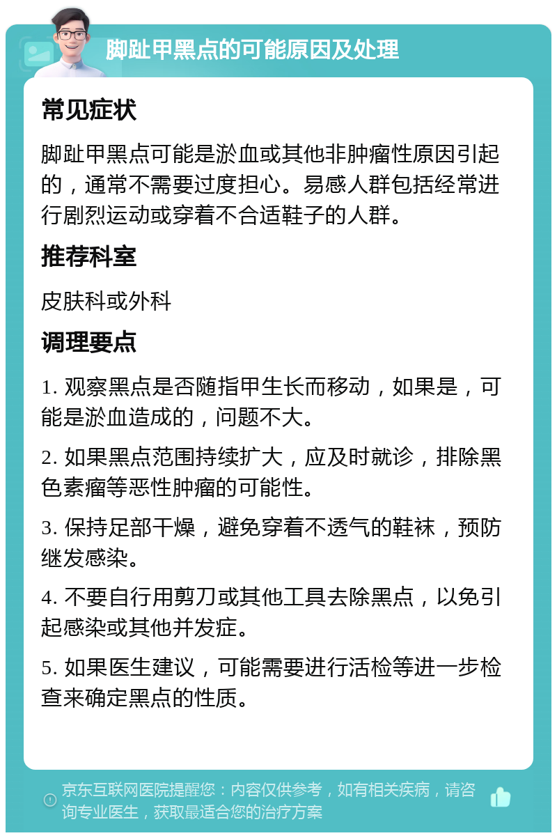 脚趾甲黑点的可能原因及处理 常见症状 脚趾甲黑点可能是淤血或其他非肿瘤性原因引起的，通常不需要过度担心。易感人群包括经常进行剧烈运动或穿着不合适鞋子的人群。 推荐科室 皮肤科或外科 调理要点 1. 观察黑点是否随指甲生长而移动，如果是，可能是淤血造成的，问题不大。 2. 如果黑点范围持续扩大，应及时就诊，排除黑色素瘤等恶性肿瘤的可能性。 3. 保持足部干燥，避免穿着不透气的鞋袜，预防继发感染。 4. 不要自行用剪刀或其他工具去除黑点，以免引起感染或其他并发症。 5. 如果医生建议，可能需要进行活检等进一步检查来确定黑点的性质。