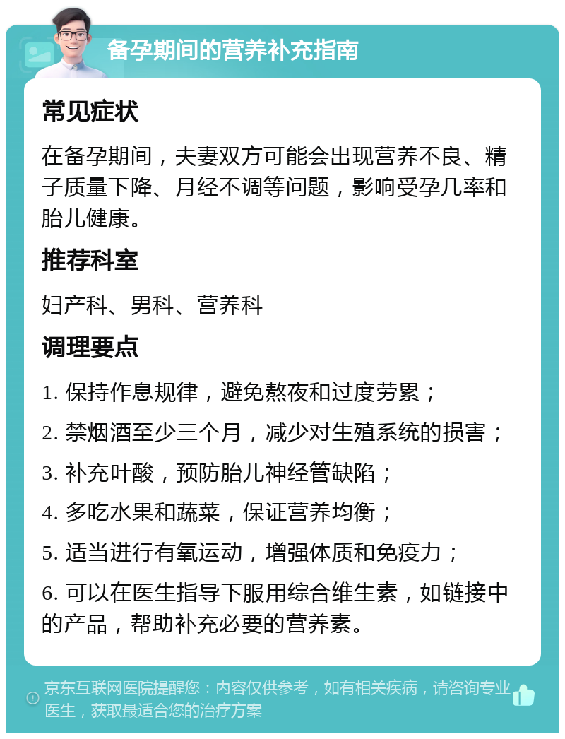 备孕期间的营养补充指南 常见症状 在备孕期间，夫妻双方可能会出现营养不良、精子质量下降、月经不调等问题，影响受孕几率和胎儿健康。 推荐科室 妇产科、男科、营养科 调理要点 1. 保持作息规律，避免熬夜和过度劳累； 2. 禁烟酒至少三个月，减少对生殖系统的损害； 3. 补充叶酸，预防胎儿神经管缺陷； 4. 多吃水果和蔬菜，保证营养均衡； 5. 适当进行有氧运动，增强体质和免疫力； 6. 可以在医生指导下服用综合维生素，如链接中的产品，帮助补充必要的营养素。