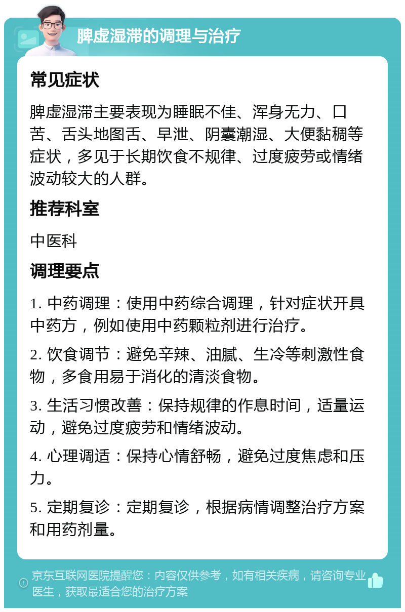 脾虚湿滞的调理与治疗 常见症状 脾虚湿滞主要表现为睡眠不佳、浑身无力、口苦、舌头地图舌、早泄、阴囊潮湿、大便黏稠等症状，多见于长期饮食不规律、过度疲劳或情绪波动较大的人群。 推荐科室 中医科 调理要点 1. 中药调理：使用中药综合调理，针对症状开具中药方，例如使用中药颗粒剂进行治疗。 2. 饮食调节：避免辛辣、油腻、生冷等刺激性食物，多食用易于消化的清淡食物。 3. 生活习惯改善：保持规律的作息时间，适量运动，避免过度疲劳和情绪波动。 4. 心理调适：保持心情舒畅，避免过度焦虑和压力。 5. 定期复诊：定期复诊，根据病情调整治疗方案和用药剂量。