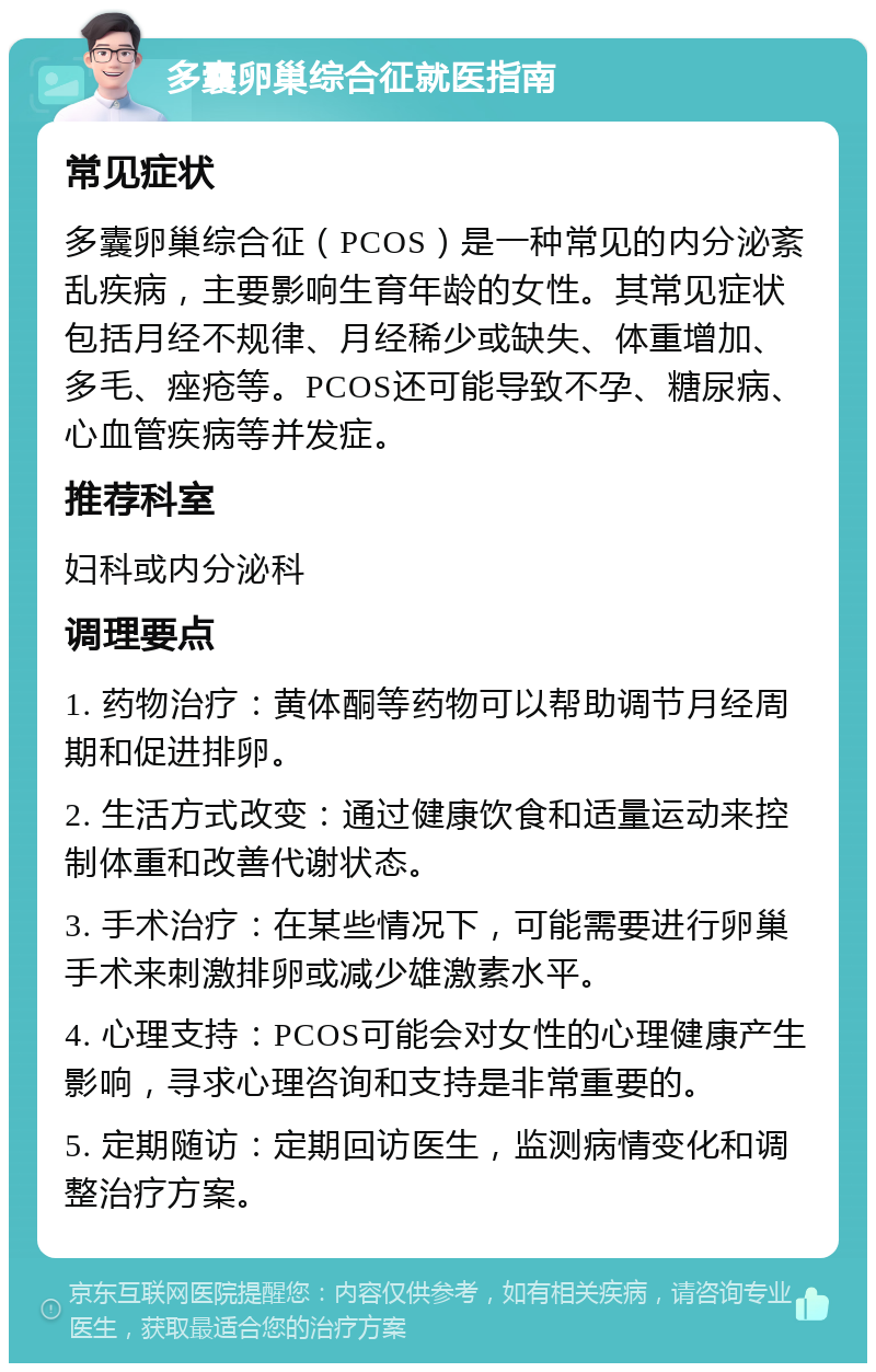 多囊卵巢综合征就医指南 常见症状 多囊卵巢综合征（PCOS）是一种常见的内分泌紊乱疾病，主要影响生育年龄的女性。其常见症状包括月经不规律、月经稀少或缺失、体重增加、多毛、痤疮等。PCOS还可能导致不孕、糖尿病、心血管疾病等并发症。 推荐科室 妇科或内分泌科 调理要点 1. 药物治疗：黄体酮等药物可以帮助调节月经周期和促进排卵。 2. 生活方式改变：通过健康饮食和适量运动来控制体重和改善代谢状态。 3. 手术治疗：在某些情况下，可能需要进行卵巢手术来刺激排卵或减少雄激素水平。 4. 心理支持：PCOS可能会对女性的心理健康产生影响，寻求心理咨询和支持是非常重要的。 5. 定期随访：定期回访医生，监测病情变化和调整治疗方案。