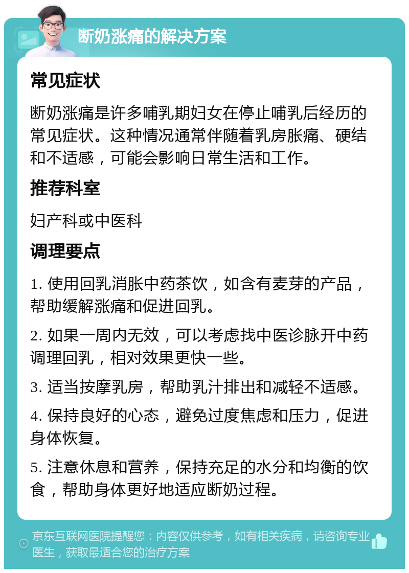 断奶涨痛的解决方案 常见症状 断奶涨痛是许多哺乳期妇女在停止哺乳后经历的常见症状。这种情况通常伴随着乳房胀痛、硬结和不适感，可能会影响日常生活和工作。 推荐科室 妇产科或中医科 调理要点 1. 使用回乳消胀中药茶饮，如含有麦芽的产品，帮助缓解涨痛和促进回乳。 2. 如果一周内无效，可以考虑找中医诊脉开中药调理回乳，相对效果更快一些。 3. 适当按摩乳房，帮助乳汁排出和减轻不适感。 4. 保持良好的心态，避免过度焦虑和压力，促进身体恢复。 5. 注意休息和营养，保持充足的水分和均衡的饮食，帮助身体更好地适应断奶过程。