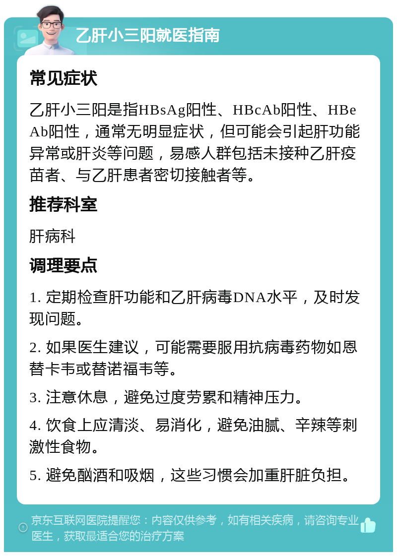 乙肝小三阳就医指南 常见症状 乙肝小三阳是指HBsAg阳性、HBcAb阳性、HBeAb阳性，通常无明显症状，但可能会引起肝功能异常或肝炎等问题，易感人群包括未接种乙肝疫苗者、与乙肝患者密切接触者等。 推荐科室 肝病科 调理要点 1. 定期检查肝功能和乙肝病毒DNA水平，及时发现问题。 2. 如果医生建议，可能需要服用抗病毒药物如恩替卡韦或替诺福韦等。 3. 注意休息，避免过度劳累和精神压力。 4. 饮食上应清淡、易消化，避免油腻、辛辣等刺激性食物。 5. 避免酗酒和吸烟，这些习惯会加重肝脏负担。