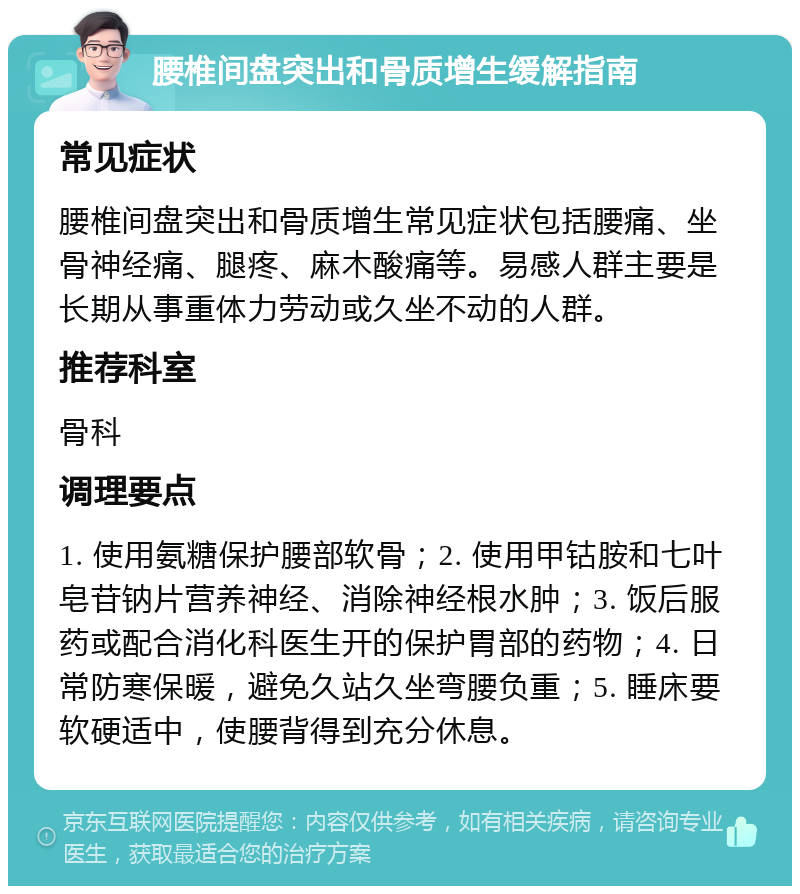 腰椎间盘突出和骨质增生缓解指南 常见症状 腰椎间盘突出和骨质增生常见症状包括腰痛、坐骨神经痛、腿疼、麻木酸痛等。易感人群主要是长期从事重体力劳动或久坐不动的人群。 推荐科室 骨科 调理要点 1. 使用氨糖保护腰部软骨；2. 使用甲钴胺和七叶皂苷钠片营养神经、消除神经根水肿；3. 饭后服药或配合消化科医生开的保护胃部的药物；4. 日常防寒保暖，避免久站久坐弯腰负重；5. 睡床要软硬适中，使腰背得到充分休息。