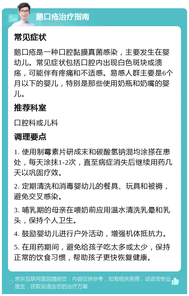 鹅口疮治疗指南 常见症状 鹅口疮是一种口腔黏膜真菌感染，主要发生在婴幼儿。常见症状包括口腔内出现白色斑块或溃疡，可能伴有疼痛和不适感。易感人群主要是6个月以下的婴儿，特别是那些使用奶瓶和奶嘴的婴儿。 推荐科室 口腔科或儿科 调理要点 1. 使用制霉素片研成末和碳酸氢钠混均涂搽在患处，每天涂抹1-2次，直至病症消失后继续用药几天以巩固疗效。 2. 定期清洗和消毒婴幼儿的餐具、玩具和被褥，避免交叉感染。 3. 哺乳期的母亲在喂奶前应用温水清洗乳晕和乳头，保持个人卫生。 4. 鼓励婴幼儿进行户外活动，增强机体抵抗力。 5. 在用药期间，避免给孩子吃太多或太少，保持正常的饮食习惯，帮助孩子更快恢复健康。