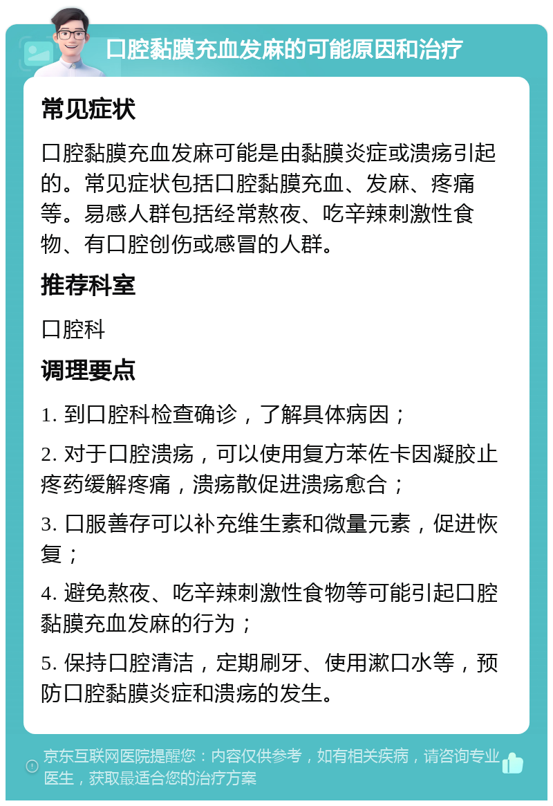 口腔黏膜充血发麻的可能原因和治疗 常见症状 口腔黏膜充血发麻可能是由黏膜炎症或溃疡引起的。常见症状包括口腔黏膜充血、发麻、疼痛等。易感人群包括经常熬夜、吃辛辣刺激性食物、有口腔创伤或感冒的人群。 推荐科室 口腔科 调理要点 1. 到口腔科检查确诊，了解具体病因； 2. 对于口腔溃疡，可以使用复方苯佐卡因凝胶止疼药缓解疼痛，溃疡散促进溃疡愈合； 3. 口服善存可以补充维生素和微量元素，促进恢复； 4. 避免熬夜、吃辛辣刺激性食物等可能引起口腔黏膜充血发麻的行为； 5. 保持口腔清洁，定期刷牙、使用漱口水等，预防口腔黏膜炎症和溃疡的发生。