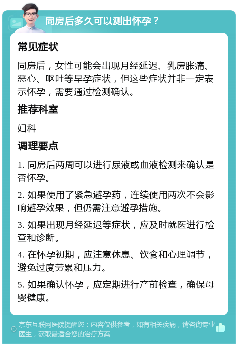 同房后多久可以测出怀孕？ 常见症状 同房后，女性可能会出现月经延迟、乳房胀痛、恶心、呕吐等早孕症状，但这些症状并非一定表示怀孕，需要通过检测确认。 推荐科室 妇科 调理要点 1. 同房后两周可以进行尿液或血液检测来确认是否怀孕。 2. 如果使用了紧急避孕药，连续使用两次不会影响避孕效果，但仍需注意避孕措施。 3. 如果出现月经延迟等症状，应及时就医进行检查和诊断。 4. 在怀孕初期，应注意休息、饮食和心理调节，避免过度劳累和压力。 5. 如果确认怀孕，应定期进行产前检查，确保母婴健康。