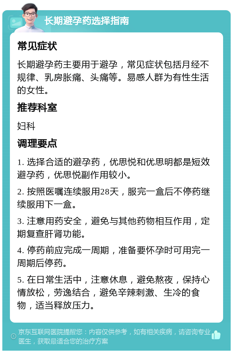 长期避孕药选择指南 常见症状 长期避孕药主要用于避孕，常见症状包括月经不规律、乳房胀痛、头痛等。易感人群为有性生活的女性。 推荐科室 妇科 调理要点 1. 选择合适的避孕药，优思悦和优思明都是短效避孕药，优思悦副作用较小。 2. 按照医嘱连续服用28天，服完一盒后不停药继续服用下一盒。 3. 注意用药安全，避免与其他药物相互作用，定期复查肝肾功能。 4. 停药前应完成一周期，准备要怀孕时可用完一周期后停药。 5. 在日常生活中，注意休息，避免熬夜，保持心情放松，劳逸结合，避免辛辣刺激、生冷的食物，适当释放压力。