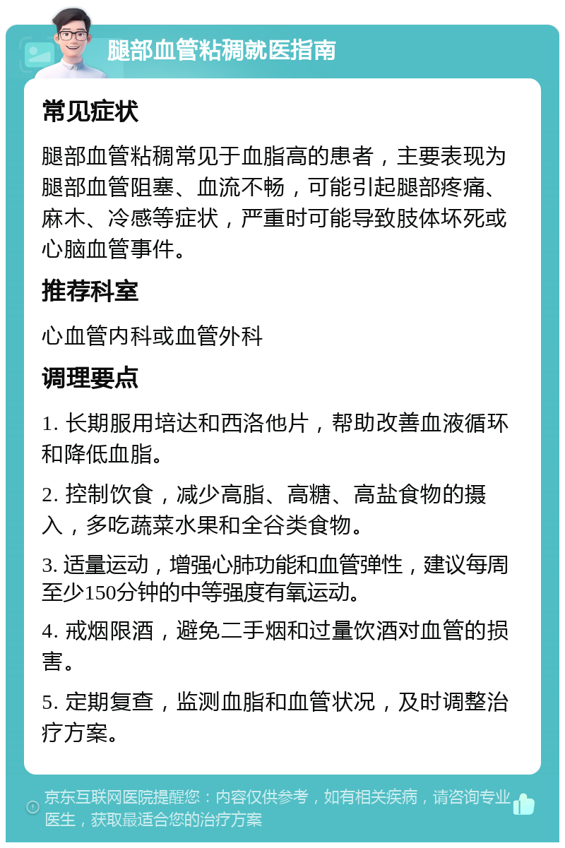 腿部血管粘稠就医指南 常见症状 腿部血管粘稠常见于血脂高的患者，主要表现为腿部血管阻塞、血流不畅，可能引起腿部疼痛、麻木、冷感等症状，严重时可能导致肢体坏死或心脑血管事件。 推荐科室 心血管内科或血管外科 调理要点 1. 长期服用培达和西洛他片，帮助改善血液循环和降低血脂。 2. 控制饮食，减少高脂、高糖、高盐食物的摄入，多吃蔬菜水果和全谷类食物。 3. 适量运动，增强心肺功能和血管弹性，建议每周至少150分钟的中等强度有氧运动。 4. 戒烟限酒，避免二手烟和过量饮酒对血管的损害。 5. 定期复查，监测血脂和血管状况，及时调整治疗方案。