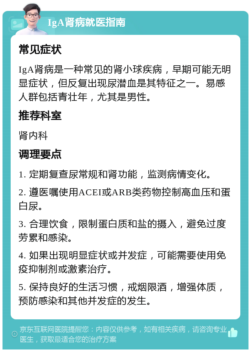 IgA肾病就医指南 常见症状 IgA肾病是一种常见的肾小球疾病，早期可能无明显症状，但反复出现尿潜血是其特征之一。易感人群包括青壮年，尤其是男性。 推荐科室 肾内科 调理要点 1. 定期复查尿常规和肾功能，监测病情变化。 2. 遵医嘱使用ACEI或ARB类药物控制高血压和蛋白尿。 3. 合理饮食，限制蛋白质和盐的摄入，避免过度劳累和感染。 4. 如果出现明显症状或并发症，可能需要使用免疫抑制剂或激素治疗。 5. 保持良好的生活习惯，戒烟限酒，增强体质，预防感染和其他并发症的发生。