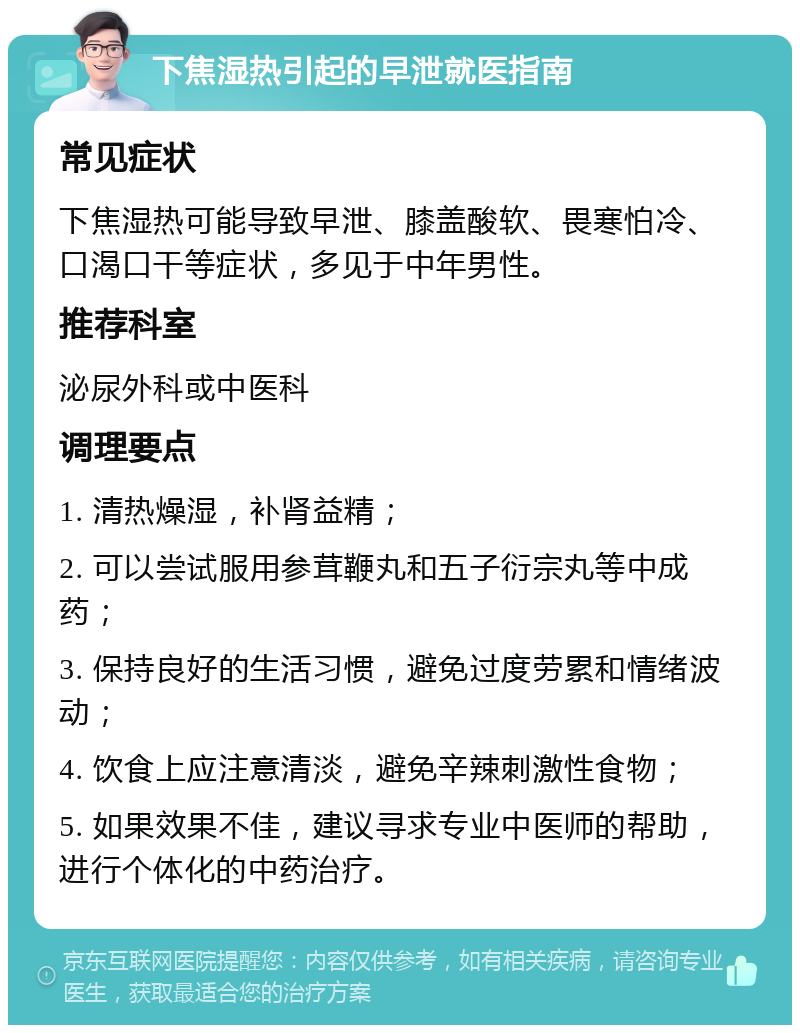 下焦湿热引起的早泄就医指南 常见症状 下焦湿热可能导致早泄、膝盖酸软、畏寒怕冷、口渴口干等症状，多见于中年男性。 推荐科室 泌尿外科或中医科 调理要点 1. 清热燥湿，补肾益精； 2. 可以尝试服用参茸鞭丸和五子衍宗丸等中成药； 3. 保持良好的生活习惯，避免过度劳累和情绪波动； 4. 饮食上应注意清淡，避免辛辣刺激性食物； 5. 如果效果不佳，建议寻求专业中医师的帮助，进行个体化的中药治疗。