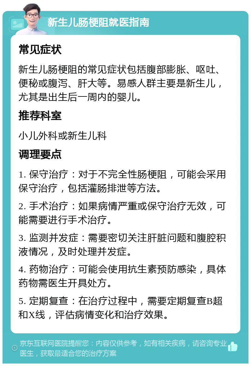 新生儿肠梗阻就医指南 常见症状 新生儿肠梗阻的常见症状包括腹部膨胀、呕吐、便秘或腹泻、肝大等。易感人群主要是新生儿，尤其是出生后一周内的婴儿。 推荐科室 小儿外科或新生儿科 调理要点 1. 保守治疗：对于不完全性肠梗阻，可能会采用保守治疗，包括灌肠排泄等方法。 2. 手术治疗：如果病情严重或保守治疗无效，可能需要进行手术治疗。 3. 监测并发症：需要密切关注肝脏问题和腹腔积液情况，及时处理并发症。 4. 药物治疗：可能会使用抗生素预防感染，具体药物需医生开具处方。 5. 定期复查：在治疗过程中，需要定期复查B超和X线，评估病情变化和治疗效果。