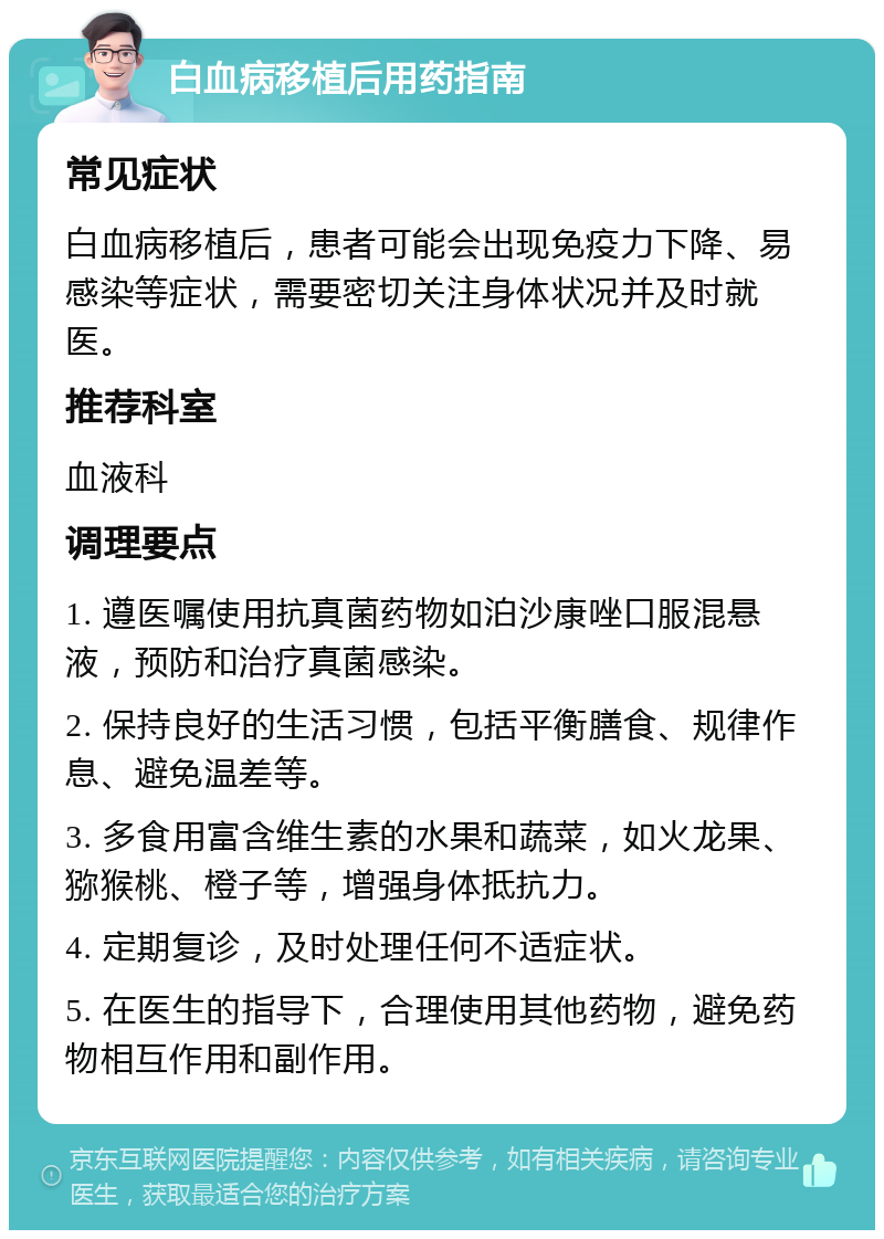 白血病移植后用药指南 常见症状 白血病移植后，患者可能会出现免疫力下降、易感染等症状，需要密切关注身体状况并及时就医。 推荐科室 血液科 调理要点 1. 遵医嘱使用抗真菌药物如泊沙康唑口服混悬液，预防和治疗真菌感染。 2. 保持良好的生活习惯，包括平衡膳食、规律作息、避免温差等。 3. 多食用富含维生素的水果和蔬菜，如火龙果、猕猴桃、橙子等，增强身体抵抗力。 4. 定期复诊，及时处理任何不适症状。 5. 在医生的指导下，合理使用其他药物，避免药物相互作用和副作用。