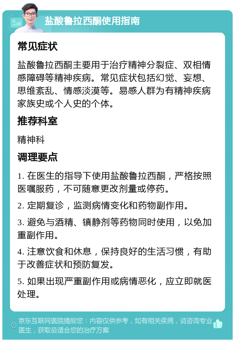 盐酸鲁拉西酮使用指南 常见症状 盐酸鲁拉西酮主要用于治疗精神分裂症、双相情感障碍等精神疾病。常见症状包括幻觉、妄想、思维紊乱、情感淡漠等。易感人群为有精神疾病家族史或个人史的个体。 推荐科室 精神科 调理要点 1. 在医生的指导下使用盐酸鲁拉西酮，严格按照医嘱服药，不可随意更改剂量或停药。 2. 定期复诊，监测病情变化和药物副作用。 3. 避免与酒精、镇静剂等药物同时使用，以免加重副作用。 4. 注意饮食和休息，保持良好的生活习惯，有助于改善症状和预防复发。 5. 如果出现严重副作用或病情恶化，应立即就医处理。