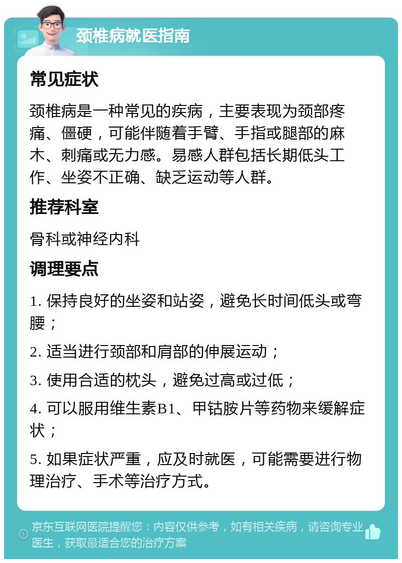 颈椎病就医指南 常见症状 颈椎病是一种常见的疾病，主要表现为颈部疼痛、僵硬，可能伴随着手臂、手指或腿部的麻木、刺痛或无力感。易感人群包括长期低头工作、坐姿不正确、缺乏运动等人群。 推荐科室 骨科或神经内科 调理要点 1. 保持良好的坐姿和站姿，避免长时间低头或弯腰； 2. 适当进行颈部和肩部的伸展运动； 3. 使用合适的枕头，避免过高或过低； 4. 可以服用维生素B1、甲钴胺片等药物来缓解症状； 5. 如果症状严重，应及时就医，可能需要进行物理治疗、手术等治疗方式。