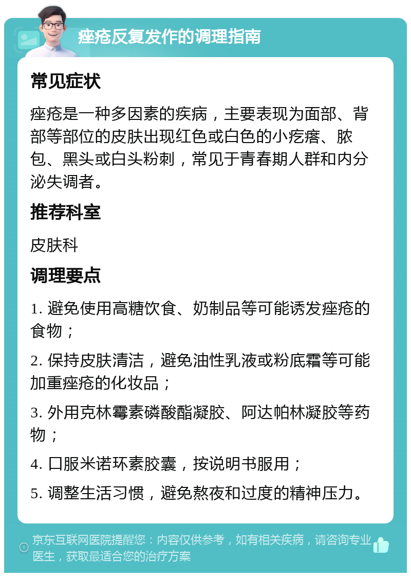 痤疮反复发作的调理指南 常见症状 痤疮是一种多因素的疾病，主要表现为面部、背部等部位的皮肤出现红色或白色的小疙瘩、脓包、黑头或白头粉刺，常见于青春期人群和内分泌失调者。 推荐科室 皮肤科 调理要点 1. 避免使用高糖饮食、奶制品等可能诱发痤疮的食物； 2. 保持皮肤清洁，避免油性乳液或粉底霜等可能加重痤疮的化妆品； 3. 外用克林霉素磷酸酯凝胶、阿达帕林凝胶等药物； 4. 口服米诺环素胶囊，按说明书服用； 5. 调整生活习惯，避免熬夜和过度的精神压力。