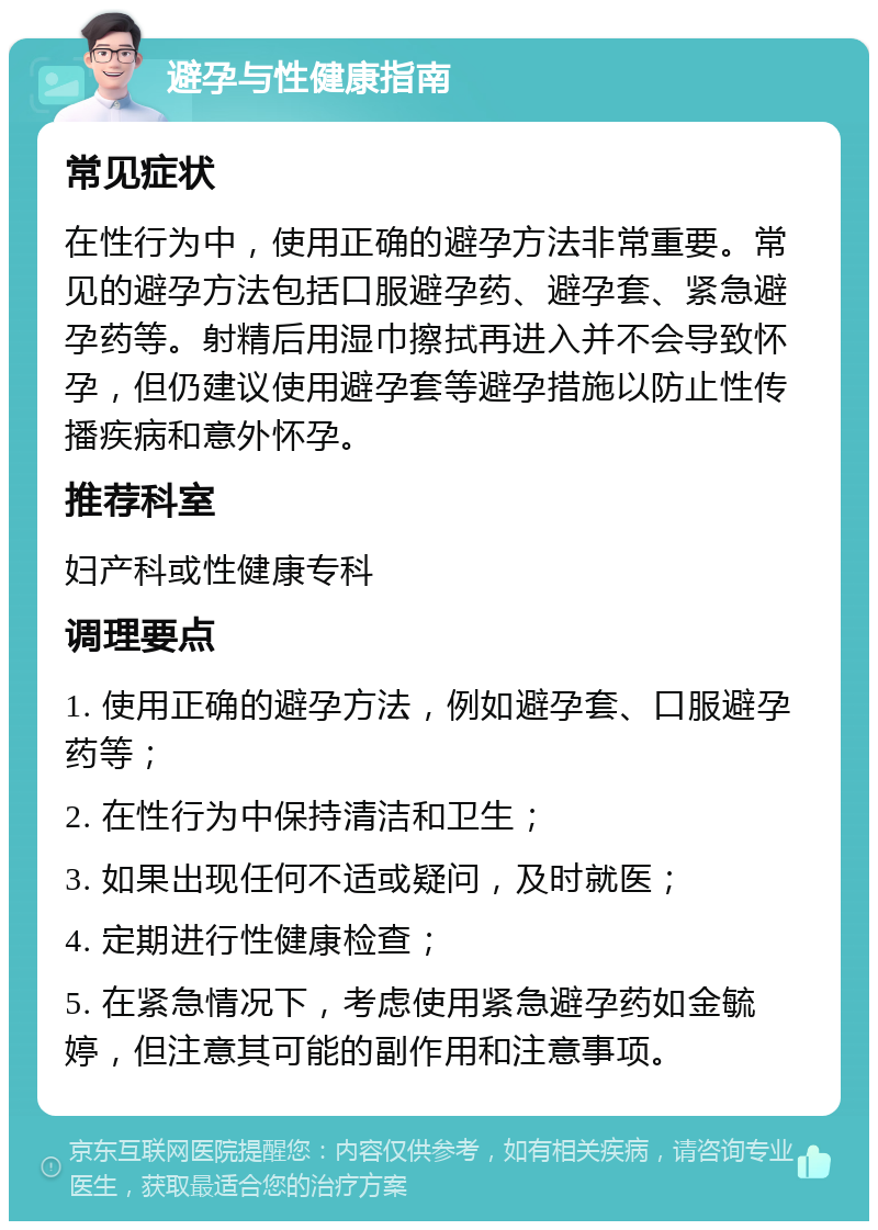 避孕与性健康指南 常见症状 在性行为中，使用正确的避孕方法非常重要。常见的避孕方法包括口服避孕药、避孕套、紧急避孕药等。射精后用湿巾擦拭再进入并不会导致怀孕，但仍建议使用避孕套等避孕措施以防止性传播疾病和意外怀孕。 推荐科室 妇产科或性健康专科 调理要点 1. 使用正确的避孕方法，例如避孕套、口服避孕药等； 2. 在性行为中保持清洁和卫生； 3. 如果出现任何不适或疑问，及时就医； 4. 定期进行性健康检查； 5. 在紧急情况下，考虑使用紧急避孕药如金毓婷，但注意其可能的副作用和注意事项。