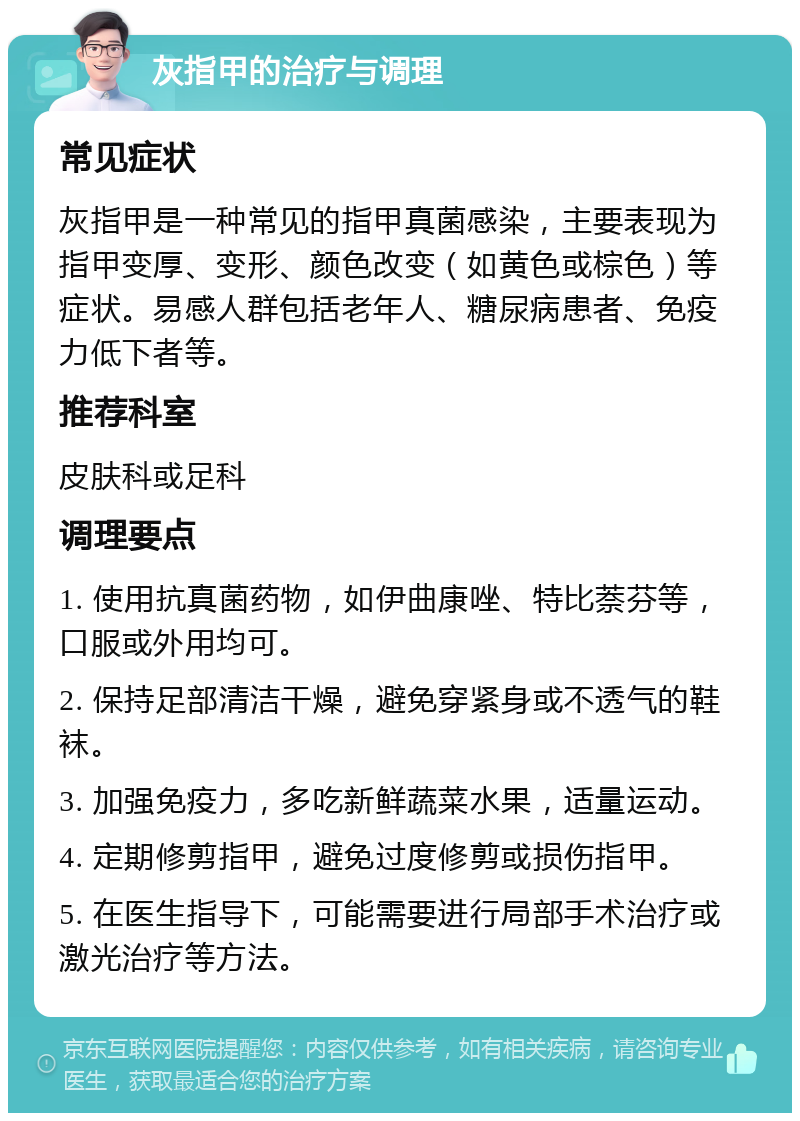 灰指甲的治疗与调理 常见症状 灰指甲是一种常见的指甲真菌感染，主要表现为指甲变厚、变形、颜色改变（如黄色或棕色）等症状。易感人群包括老年人、糖尿病患者、免疫力低下者等。 推荐科室 皮肤科或足科 调理要点 1. 使用抗真菌药物，如伊曲康唑、特比萘芬等，口服或外用均可。 2. 保持足部清洁干燥，避免穿紧身或不透气的鞋袜。 3. 加强免疫力，多吃新鲜蔬菜水果，适量运动。 4. 定期修剪指甲，避免过度修剪或损伤指甲。 5. 在医生指导下，可能需要进行局部手术治疗或激光治疗等方法。