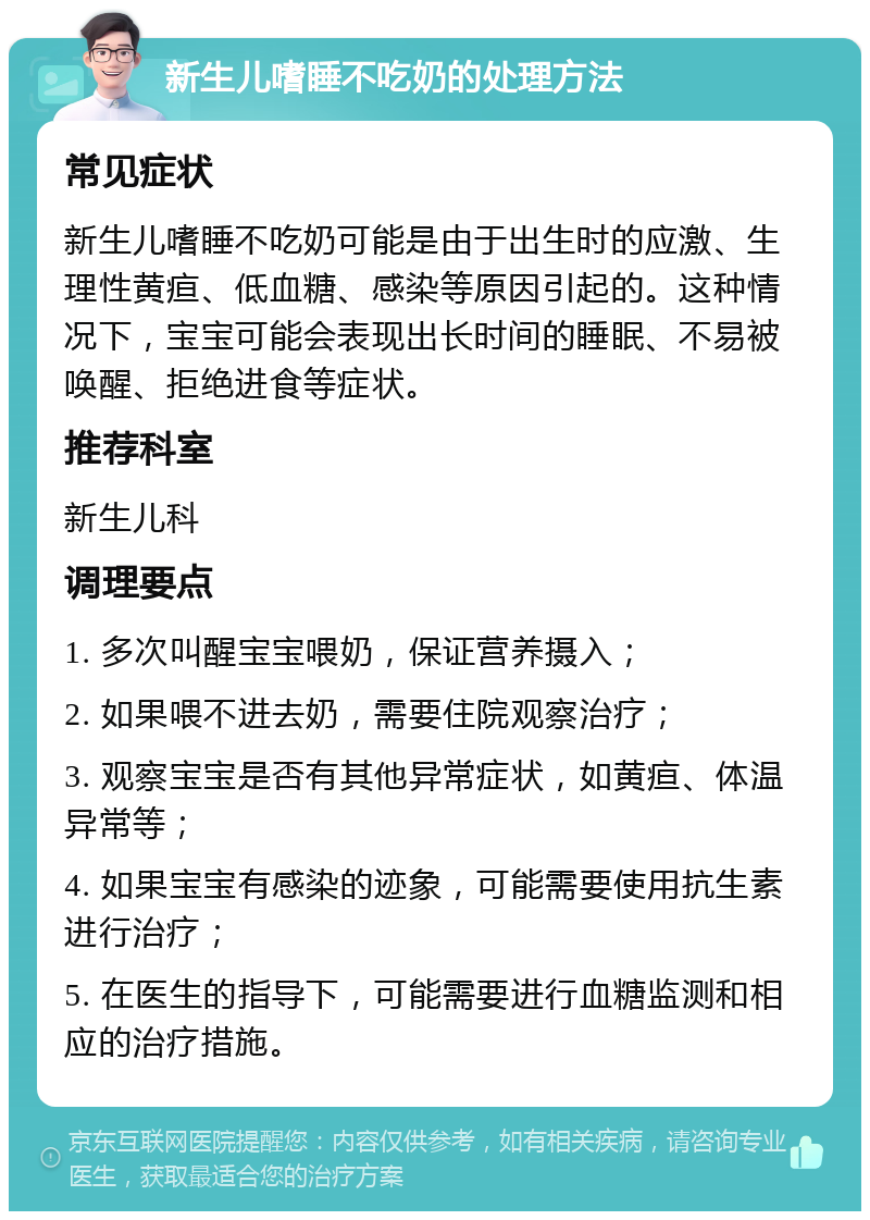 新生儿嗜睡不吃奶的处理方法 常见症状 新生儿嗜睡不吃奶可能是由于出生时的应激、生理性黄疸、低血糖、感染等原因引起的。这种情况下，宝宝可能会表现出长时间的睡眠、不易被唤醒、拒绝进食等症状。 推荐科室 新生儿科 调理要点 1. 多次叫醒宝宝喂奶，保证营养摄入； 2. 如果喂不进去奶，需要住院观察治疗； 3. 观察宝宝是否有其他异常症状，如黄疸、体温异常等； 4. 如果宝宝有感染的迹象，可能需要使用抗生素进行治疗； 5. 在医生的指导下，可能需要进行血糖监测和相应的治疗措施。