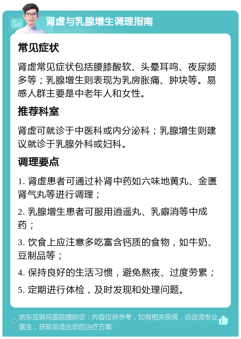 肾虚与乳腺增生调理指南 常见症状 肾虚常见症状包括腰膝酸软、头晕耳鸣、夜尿频多等；乳腺增生则表现为乳房胀痛、肿块等。易感人群主要是中老年人和女性。 推荐科室 肾虚可就诊于中医科或内分泌科；乳腺增生则建议就诊于乳腺外科或妇科。 调理要点 1. 肾虚患者可通过补肾中药如六味地黄丸、金匮肾气丸等进行调理； 2. 乳腺增生患者可服用逍遥丸、乳癖消等中成药； 3. 饮食上应注意多吃富含钙质的食物，如牛奶、豆制品等； 4. 保持良好的生活习惯，避免熬夜、过度劳累； 5. 定期进行体检，及时发现和处理问题。