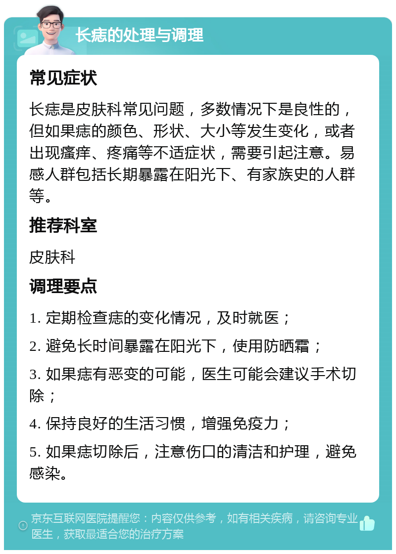 长痣的处理与调理 常见症状 长痣是皮肤科常见问题，多数情况下是良性的，但如果痣的颜色、形状、大小等发生变化，或者出现瘙痒、疼痛等不适症状，需要引起注意。易感人群包括长期暴露在阳光下、有家族史的人群等。 推荐科室 皮肤科 调理要点 1. 定期检查痣的变化情况，及时就医； 2. 避免长时间暴露在阳光下，使用防晒霜； 3. 如果痣有恶变的可能，医生可能会建议手术切除； 4. 保持良好的生活习惯，增强免疫力； 5. 如果痣切除后，注意伤口的清洁和护理，避免感染。