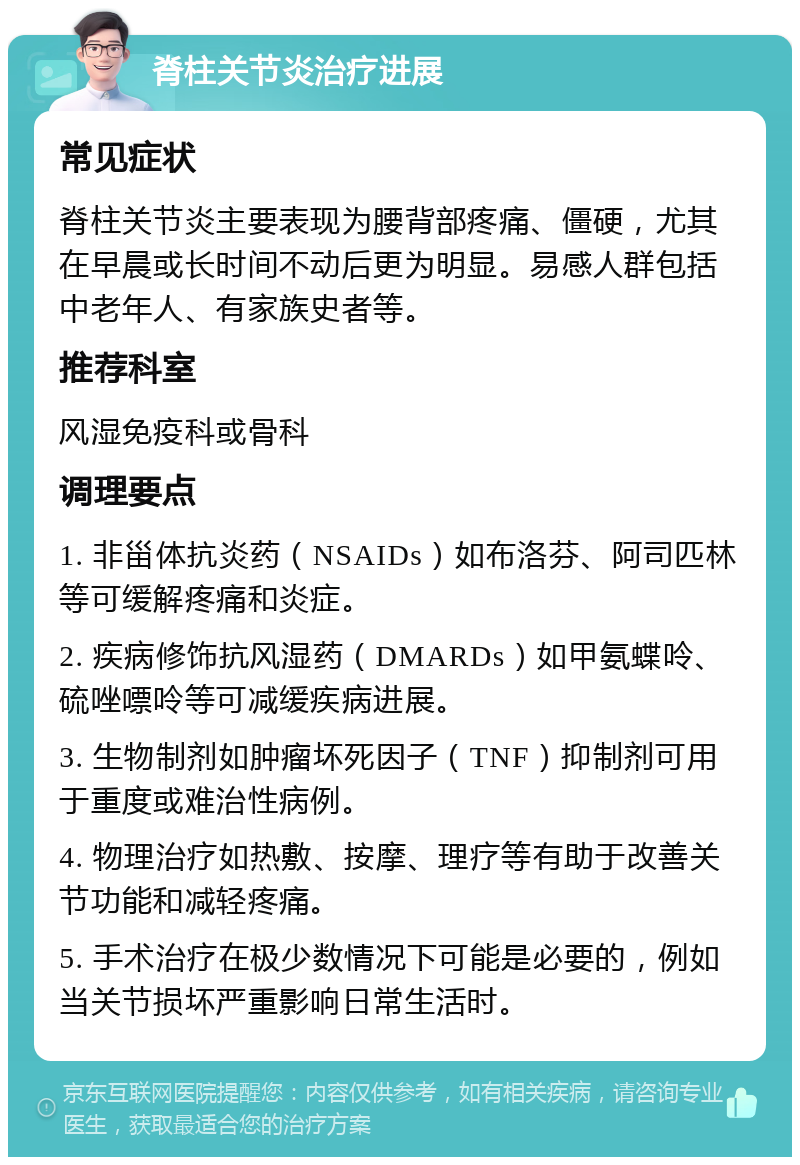 脊柱关节炎治疗进展 常见症状 脊柱关节炎主要表现为腰背部疼痛、僵硬，尤其在早晨或长时间不动后更为明显。易感人群包括中老年人、有家族史者等。 推荐科室 风湿免疫科或骨科 调理要点 1. 非甾体抗炎药（NSAIDs）如布洛芬、阿司匹林等可缓解疼痛和炎症。 2. 疾病修饰抗风湿药（DMARDs）如甲氨蝶呤、硫唑嘌呤等可减缓疾病进展。 3. 生物制剂如肿瘤坏死因子（TNF）抑制剂可用于重度或难治性病例。 4. 物理治疗如热敷、按摩、理疗等有助于改善关节功能和减轻疼痛。 5. 手术治疗在极少数情况下可能是必要的，例如当关节损坏严重影响日常生活时。