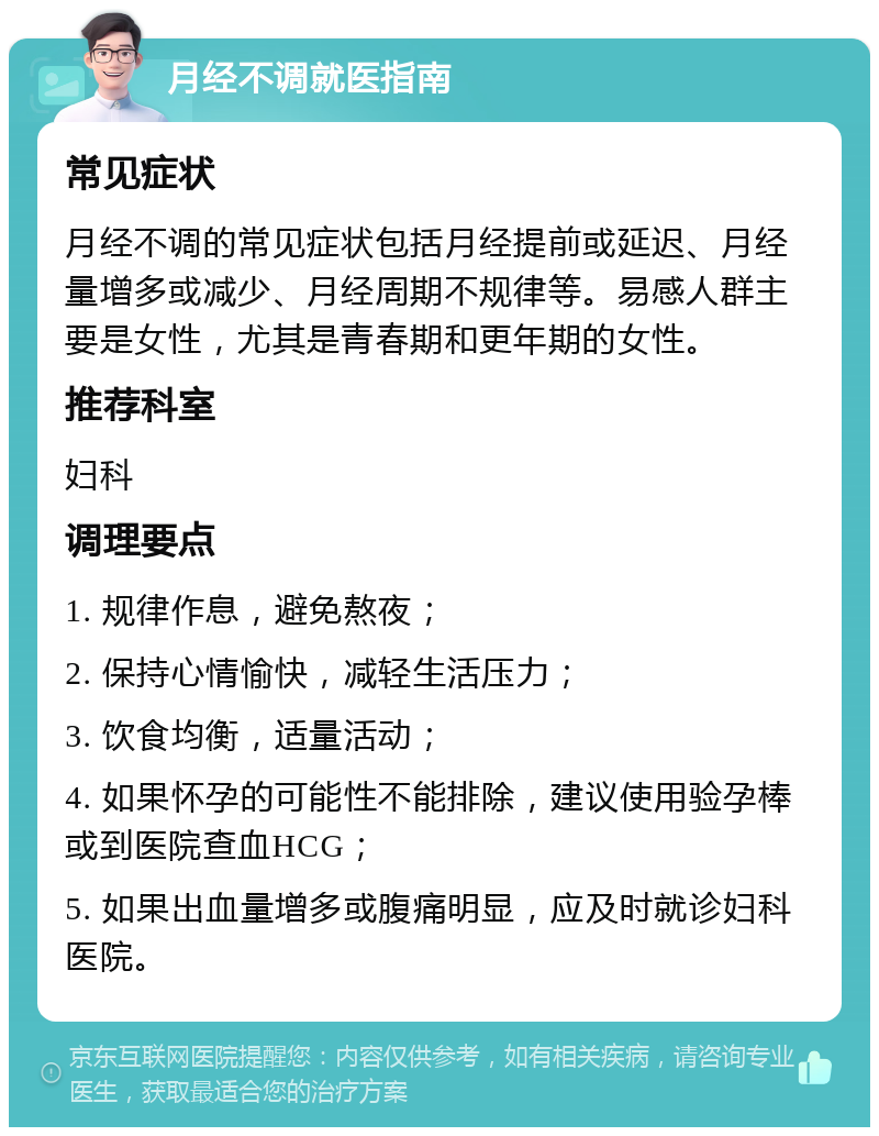 月经不调就医指南 常见症状 月经不调的常见症状包括月经提前或延迟、月经量增多或减少、月经周期不规律等。易感人群主要是女性，尤其是青春期和更年期的女性。 推荐科室 妇科 调理要点 1. 规律作息，避免熬夜； 2. 保持心情愉快，减轻生活压力； 3. 饮食均衡，适量活动； 4. 如果怀孕的可能性不能排除，建议使用验孕棒或到医院查血HCG； 5. 如果出血量增多或腹痛明显，应及时就诊妇科医院。