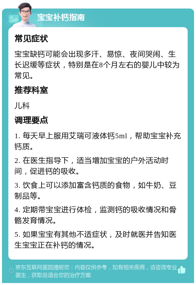 宝宝补钙指南 常见症状 宝宝缺钙可能会出现多汗、易惊、夜间哭闹、生长迟缓等症状，特别是在8个月左右的婴儿中较为常见。 推荐科室 儿科 调理要点 1. 每天早上服用艾瑞可液体钙5ml，帮助宝宝补充钙质。 2. 在医生指导下，适当增加宝宝的户外活动时间，促进钙的吸收。 3. 饮食上可以添加富含钙质的食物，如牛奶、豆制品等。 4. 定期带宝宝进行体检，监测钙的吸收情况和骨骼发育情况。 5. 如果宝宝有其他不适症状，及时就医并告知医生宝宝正在补钙的情况。