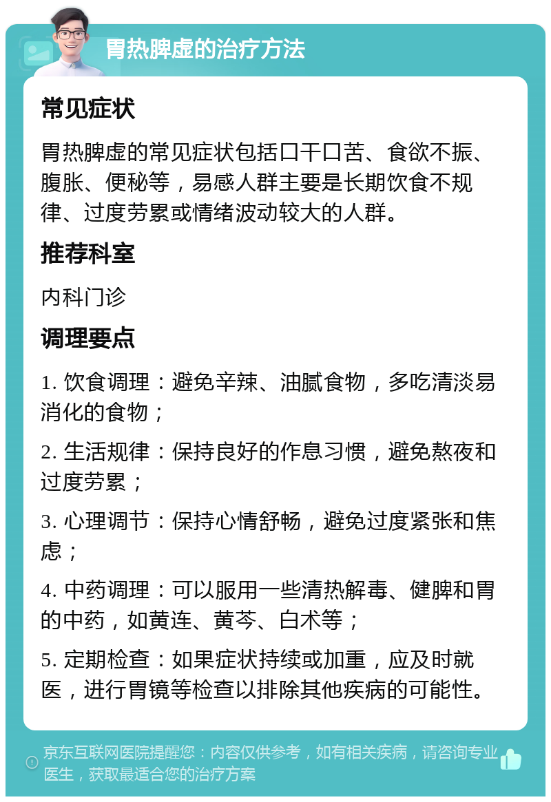 胃热脾虚的治疗方法 常见症状 胃热脾虚的常见症状包括口干口苦、食欲不振、腹胀、便秘等，易感人群主要是长期饮食不规律、过度劳累或情绪波动较大的人群。 推荐科室 内科门诊 调理要点 1. 饮食调理：避免辛辣、油腻食物，多吃清淡易消化的食物； 2. 生活规律：保持良好的作息习惯，避免熬夜和过度劳累； 3. 心理调节：保持心情舒畅，避免过度紧张和焦虑； 4. 中药调理：可以服用一些清热解毒、健脾和胃的中药，如黄连、黄芩、白术等； 5. 定期检查：如果症状持续或加重，应及时就医，进行胃镜等检查以排除其他疾病的可能性。