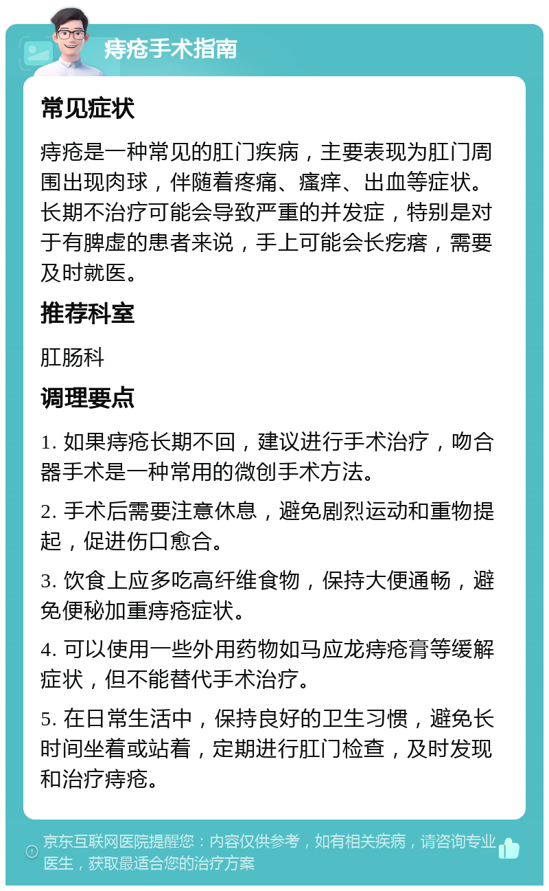 痔疮手术指南 常见症状 痔疮是一种常见的肛门疾病，主要表现为肛门周围出现肉球，伴随着疼痛、瘙痒、出血等症状。长期不治疗可能会导致严重的并发症，特别是对于有脾虚的患者来说，手上可能会长疙瘩，需要及时就医。 推荐科室 肛肠科 调理要点 1. 如果痔疮长期不回，建议进行手术治疗，吻合器手术是一种常用的微创手术方法。 2. 手术后需要注意休息，避免剧烈运动和重物提起，促进伤口愈合。 3. 饮食上应多吃高纤维食物，保持大便通畅，避免便秘加重痔疮症状。 4. 可以使用一些外用药物如马应龙痔疮膏等缓解症状，但不能替代手术治疗。 5. 在日常生活中，保持良好的卫生习惯，避免长时间坐着或站着，定期进行肛门检查，及时发现和治疗痔疮。