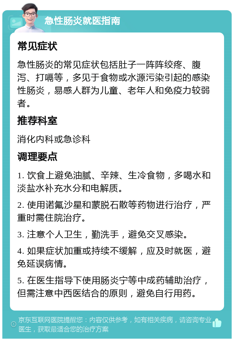 急性肠炎就医指南 常见症状 急性肠炎的常见症状包括肚子一阵阵绞疼、腹泻、打嗝等，多见于食物或水源污染引起的感染性肠炎，易感人群为儿童、老年人和免疫力较弱者。 推荐科室 消化内科或急诊科 调理要点 1. 饮食上避免油腻、辛辣、生冷食物，多喝水和淡盐水补充水分和电解质。 2. 使用诺氟沙星和蒙脱石散等药物进行治疗，严重时需住院治疗。 3. 注意个人卫生，勤洗手，避免交叉感染。 4. 如果症状加重或持续不缓解，应及时就医，避免延误病情。 5. 在医生指导下使用肠炎宁等中成药辅助治疗，但需注意中西医结合的原则，避免自行用药。