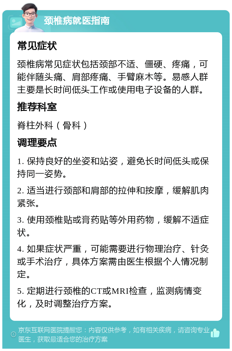 颈椎病就医指南 常见症状 颈椎病常见症状包括颈部不适、僵硬、疼痛，可能伴随头痛、肩部疼痛、手臂麻木等。易感人群主要是长时间低头工作或使用电子设备的人群。 推荐科室 脊柱外科（骨科） 调理要点 1. 保持良好的坐姿和站姿，避免长时间低头或保持同一姿势。 2. 适当进行颈部和肩部的拉伸和按摩，缓解肌肉紧张。 3. 使用颈椎贴或膏药贴等外用药物，缓解不适症状。 4. 如果症状严重，可能需要进行物理治疗、针灸或手术治疗，具体方案需由医生根据个人情况制定。 5. 定期进行颈椎的CT或MRI检查，监测病情变化，及时调整治疗方案。